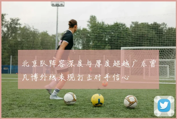 北京队阵容深度与厚度超越广东曾凡博外线表现打击对手信心