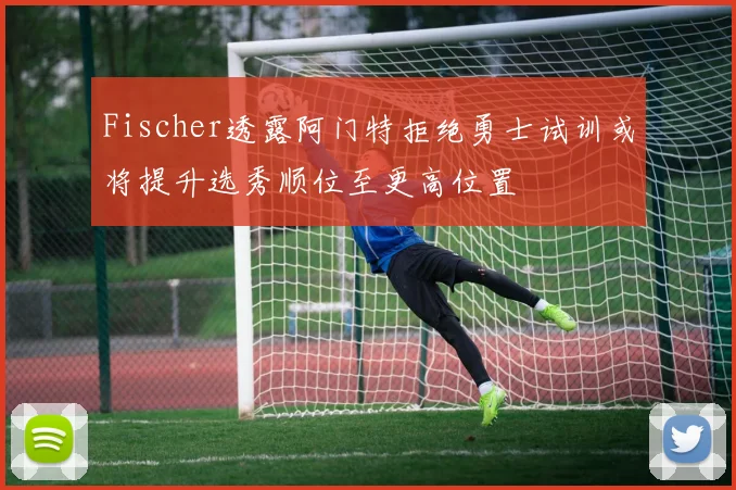 Fischer透露阿门特拒绝勇士试训或将提升选秀顺位至更高位置