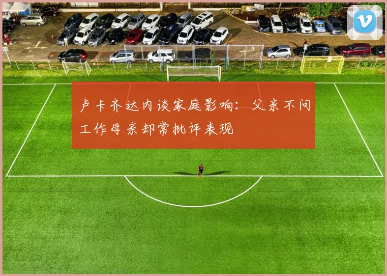卢卡齐达内谈家庭影响：父亲不问工作母亲却常批评表现