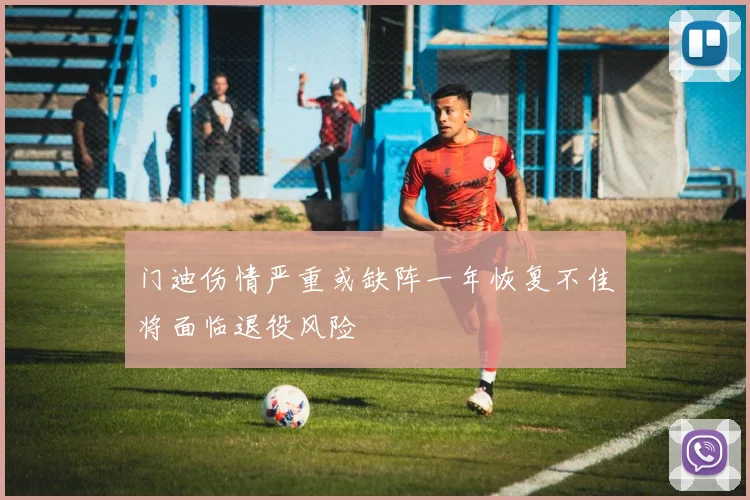 门迪伤情严重或缺阵一年恢复不佳将面临退役风险