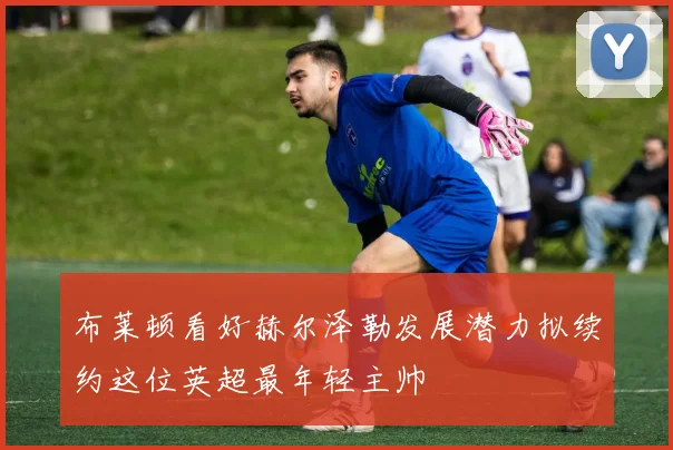 布莱顿看好赫尔泽勒发展潜力拟续约这位英超最年轻主帅
