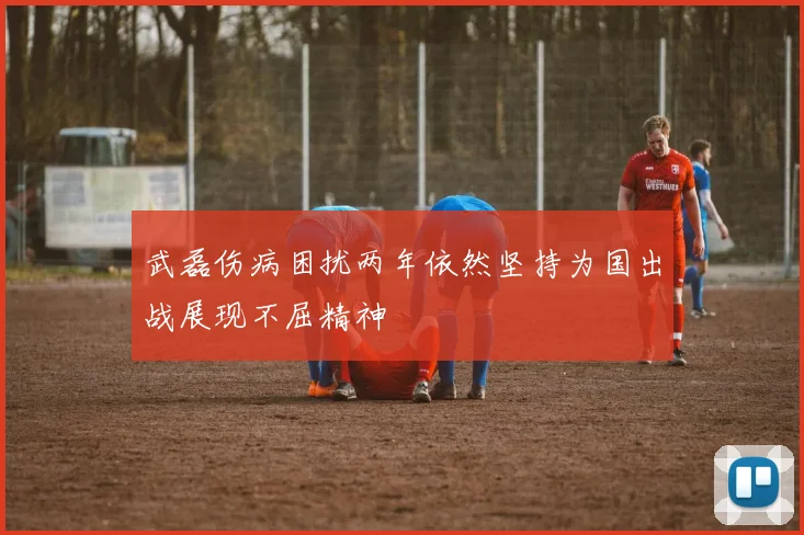 武磊伤病困扰两年依然坚持为国出战展现不屈精神