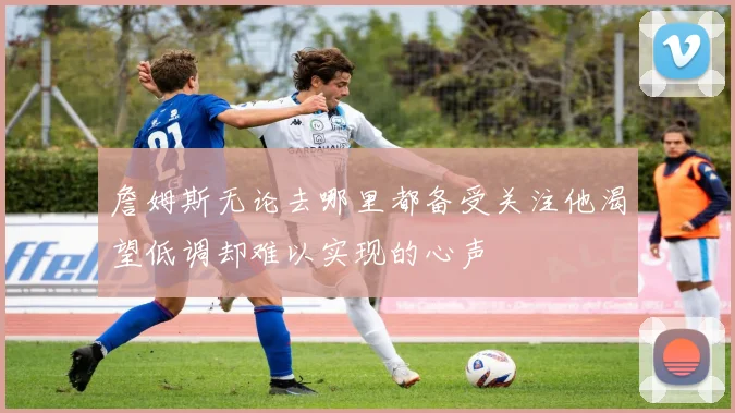 詹姆斯无论去哪里都备受关注他渴望低调却难以实现的心声
