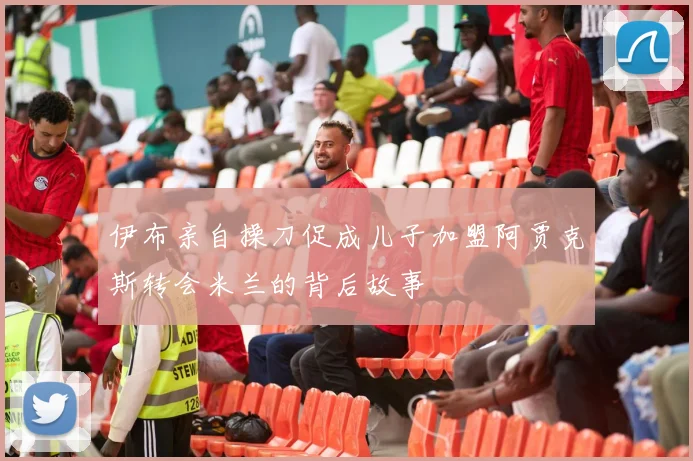 伊布亲自操刀促成儿子加盟阿贾克斯转会米兰的背后故事