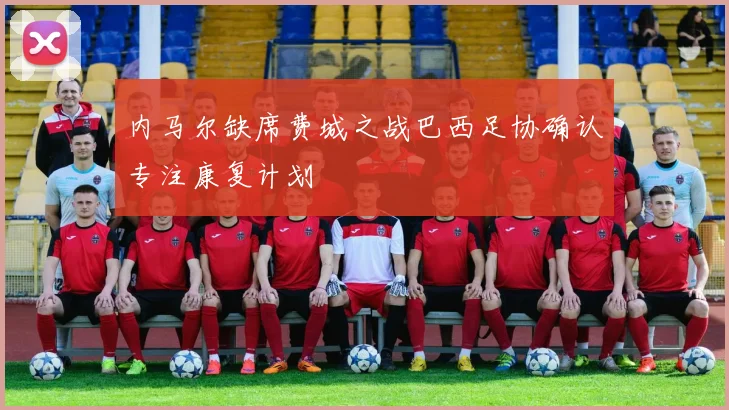 内马尔缺席费城之战巴西足协确认专注康复计划